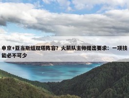 申京+亚当斯组双塔阵容？火箭队主帅提出要求：一项技能必不可少