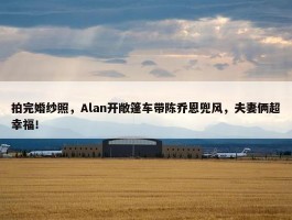 拍完婚纱照，Alan开敞篷车带陈乔恩兜风，夫妻俩超幸福！