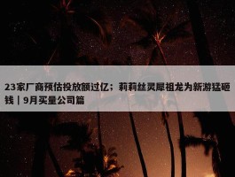 23家厂商预估投放额过亿；莉莉丝灵犀祖龙为新游猛砸钱｜9月买量公司篇