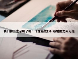 我们和三太子聊了聊：《怪猎荒野》各地图之间无缝