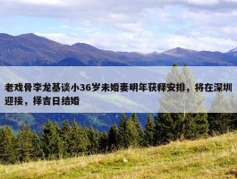 老戏骨李龙基谈小36岁未婚妻明年获释安排，将在深圳迎接，择吉日结婚