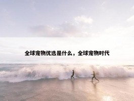 全球宠物优选是什么，全球宠物时代