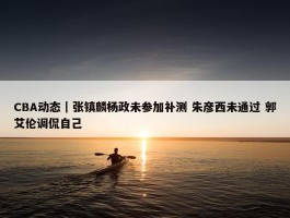 CBA动态｜张镇麟杨政未参加补测 朱彦西未通过 郭艾伦调侃自己