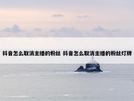 抖音怎么取消主播的粉丝 抖音怎么取消主播的粉丝灯牌