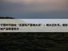 宁德时代回应“总部生产基地火灾”：明火已扑灭，受影响产品数量较小