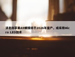 消息称苹果AR眼镜将于2026年量产，或采用Micro LED技术