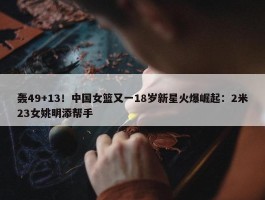 轰49+13！中国女篮又一18岁新星火爆崛起：2米23女姚明添帮手