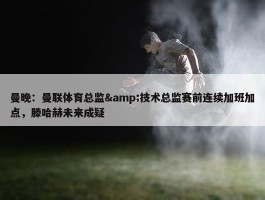 曼晚：曼联体育总监&技术总监赛前连续加班加点，滕哈赫未来成疑