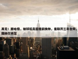 再见！滕哈格，输球后高层提前换帅，曼联开三年合同，图赫尔将至