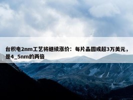 台积电2nm工艺将继续涨价：每片晶圆或超3万美元，是4_5nm的两倍