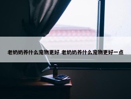 老奶奶养什么宠物更好 老奶奶养什么宠物更好一点