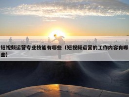 短视频运营专业技能有哪些（短视频运营的工作内容有哪些）