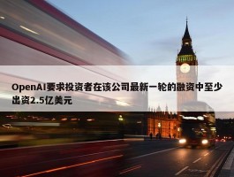 OpenAI要求投资者在该公司最新一轮的融资中至少出资2.5亿美元