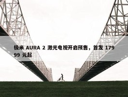 极米 AURA 2 激光电视开启预售，首发 17999 元起