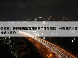 德天空：特狮重伤后莱万联系了什琴斯尼，并在巴萨内部推动了签约