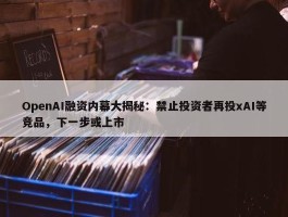 OpenAI融资内幕大揭秘：禁止投资者再投xAI等竞品，下一步或上市