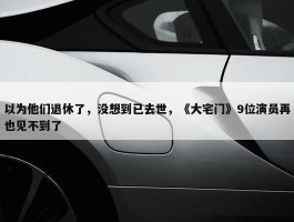 以为他们退休了，没想到已去世，《大宅门》9位演员再也见不到了