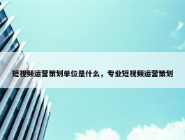 短视频运营策划单位是什么，专业短视频运营策划