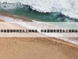 抖音直播带货怎么上架商品，抖音直播卖货怎么上架商品