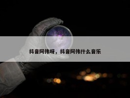 抖音阿伟呀，抖音阿伟什么音乐