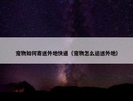 宠物如何寄送外地快递（宠物怎么运送外地）