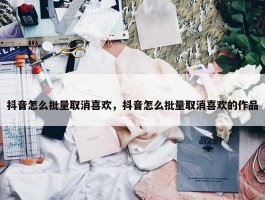 抖音怎么批量取消喜欢，抖音怎么批量取消喜欢的作品