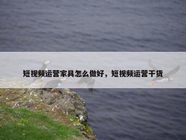 短视频运营家具怎么做好，短视频运营干货