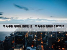 华为平板电脑品牌排行榜，华为平板电脑哪个牌子好