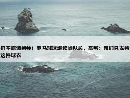 仍不原谅换帅！罗马球迷继续嘘队长，高喊：我们只支持这件球衣