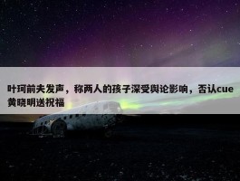 叶珂前夫发声，称两人的孩子深受舆论影响，否认cue黄晓明送祝福