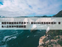 难怪中国篮球水平退步了！部分CBA球员拒绝夏训：曾有人在体测中跟腱断裂