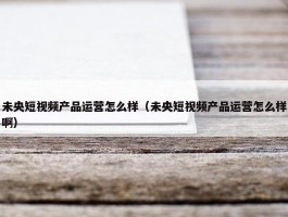 未央短视频产品运营怎么样（未央短视频产品运营怎么样啊）