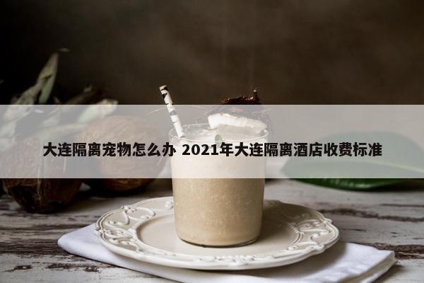 大连隔离宠物怎么办 2021年大连隔离酒店收费标准