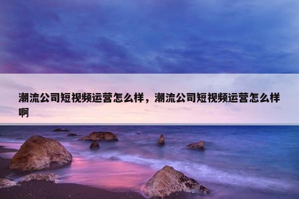 潮流公司短视频运营怎么样，潮流公司短视频运营怎么样啊