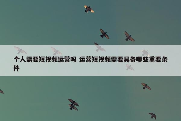 个人需要短视频运营吗 运营短视频需要具备哪些重要条件