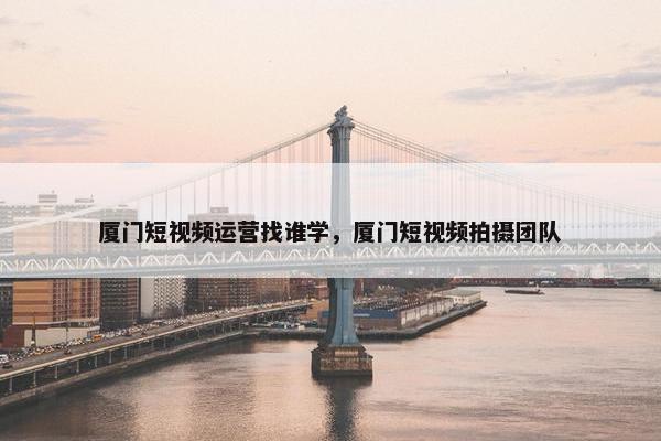 厦门短视频运营找谁学，厦门短视频拍摄团队