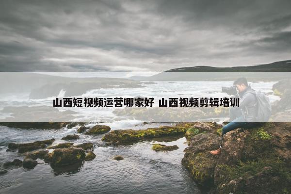 山西短视频运营哪家好 山西视频剪辑培训