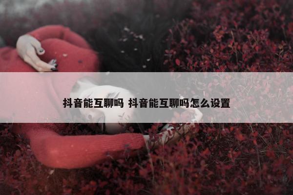 抖音能互聊吗 抖音能互聊吗怎么设置