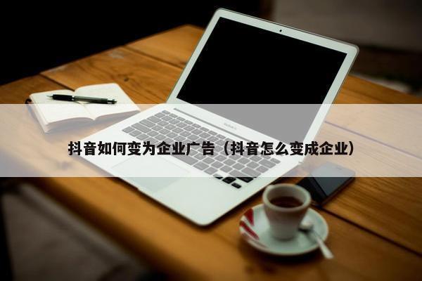 抖音如何变为企业广告（抖音怎么变成企业）