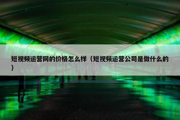 短视频运营网的价格怎么样（短视频运营公司是做什么的）