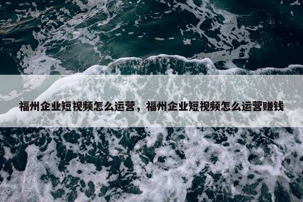 福州企业短视频怎么运营，福州企业短视频怎么运营赚钱