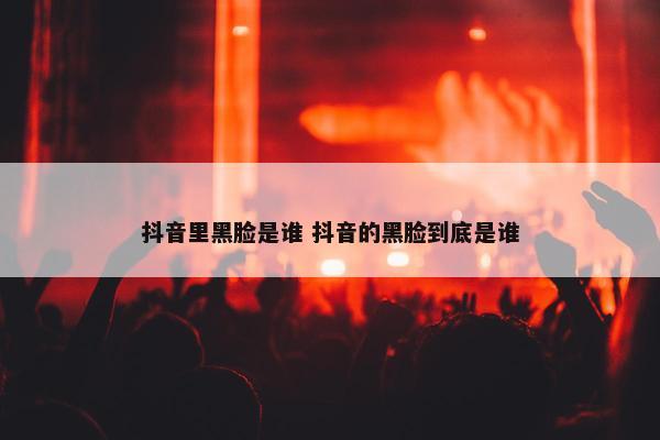 抖音里黑脸是谁 抖音的黑脸到底是谁