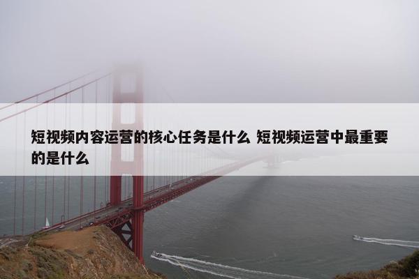 短视频内容运营的核心任务是什么 短视频运营中最重要的是什么