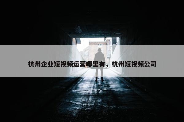 杭州企业短视频运营哪里有，杭州短视频公司