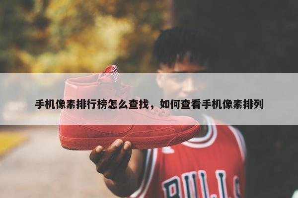 手机像素排行榜怎么查找，如何查看手机像素排列