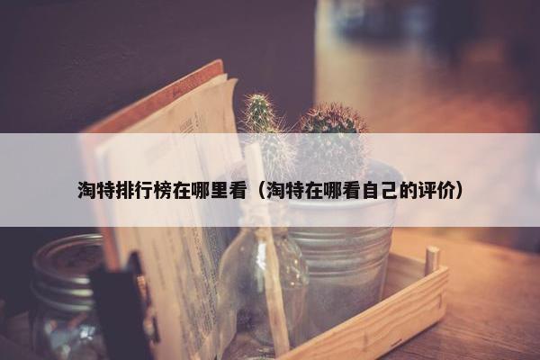 淘特排行榜在哪里看（淘特在哪看自己的评价）