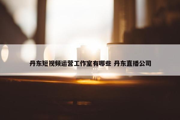 丹东短视频运营工作室有哪些 丹东直播公司