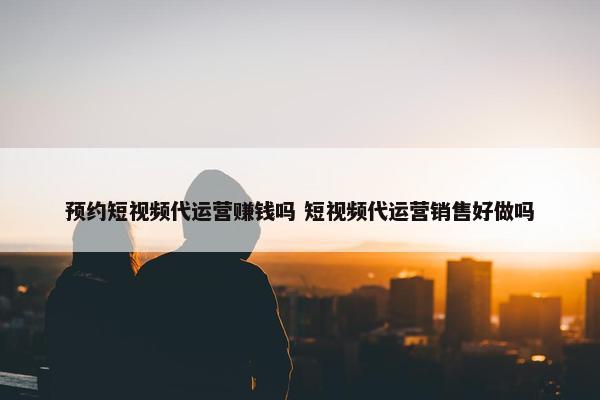 预约短视频代运营赚钱吗 短视频代运营销售好做吗