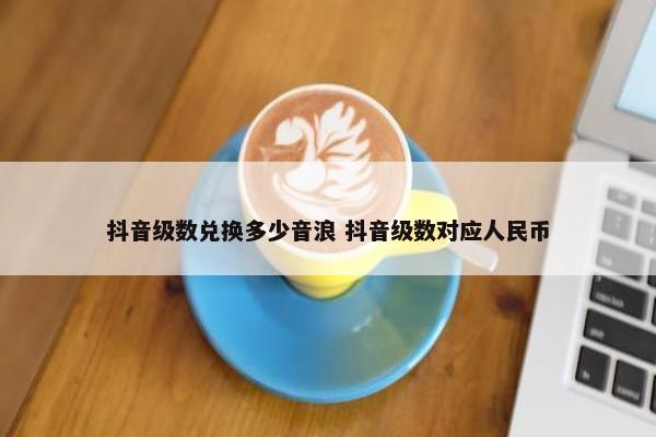 抖音级数兑换多少音浪 抖音级数对应人民币