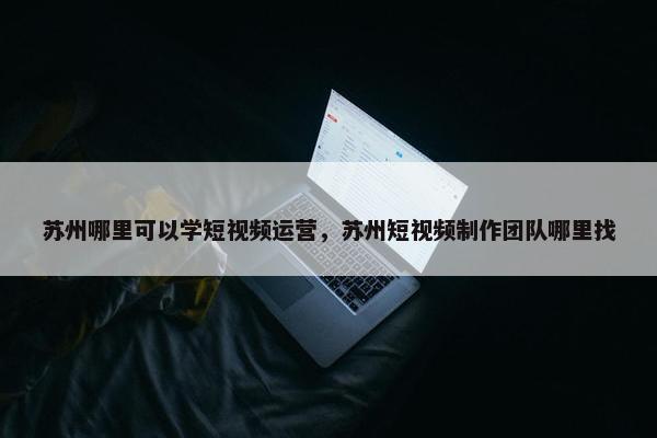 苏州哪里可以学短视频运营，苏州短视频制作团队哪里找